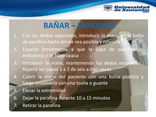 BAÑAR – ENVOLVER
1. Con los dedos separados, introducir la mano en el baño
de parafina hasta donde sea posible y retirarla
2. Esperar brevemente a que la capa de parafina se
endurezca y se haga opaca
3. Introducir la mano, manteniendo los dedos separados .
Repetir los pasos 1 a 2 de seis a diez veces
4. Cubrir la mano del paciente con una bolsa plastica y
luego envolverla con una toalla o guante
5. Elevar la extremidad
6. Dejar la parafina durante 10 a 15 minutos
7. Retirar la parafina
 