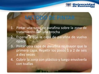 METODO DE PINTAR
1. Pintar una capa de parafina sobre la zona de
tratamiento con una brocha
2. Esperar a que la capa de parafina de vuelva
opaca
3. Pintar otra capa de parafina no mayor que la
primera capa. Repetir los pasos 1 a 2 de seis
a diez veces
4. Cubrir la zona con plástico y luego envolverla
con toallas
 