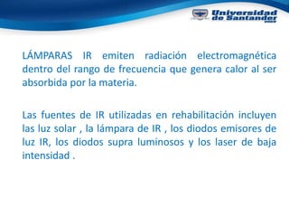 LÁMPARAS IR emiten radiación electromagnética
dentro del rango de frecuencia que genera calor al ser
absorbida por la materia.
Las fuentes de IR utilizadas en rehabilitación incluyen
las luz solar , la lámpara de IR , los diodos emisores de
luz IR, los diodos supra luminosos y los laser de baja
intensidad .
 