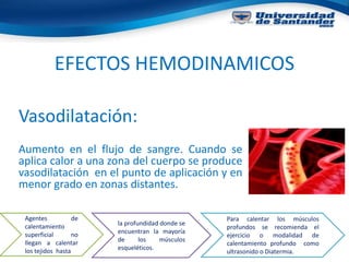 EFECTOS HEMODINAMICOS
Vasodilatación:
Aumento en el flujo de sangre. Cuando se
aplica calor a una zona del cuerpo se produce
vasodilatación en el punto de aplicación y en
menor grado en zonas distantes.
Agentes de
calentamiento
superficial no
llegan a calentar
los tejidos hasta
la profundidad donde se
encuentran la mayoría
de los músculos
esqueléticos.
Para calentar los músculos
profundos se recomienda el
ejercicio o modalidad de
calentamiento profundo como
ultrasonido o Diatermia.
 