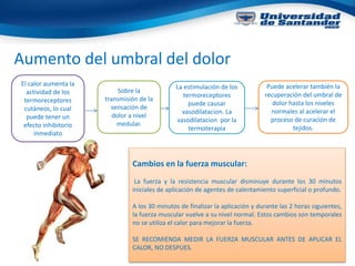 Aumento del umbral del dolor
El calor aumenta la
actividad de los
termoreceptores
cutáneos, lo cual
puede tener un
efecto inhibitorio
inmediato
Sobre la
transmisión de la
sensación de
dolor a nivel
medular.
La estimulación de los
termoreceptores
puede causar
vasodilatacion. La
vasodilatacion por la
termoterapia
Puede acelerar también la
recuperación del umbral de
dolor hasta los niveles
normales al acelerar el
proceso de curación de
tejidos.
Cambios en la fuerza muscular:
La fuerza y la resistencia muscular disminuye durante los 30 minutos
iniciales de aplicación de agentes de calentamiento superficial o profundo.
A los 30 minutos de finalizar la aplicación y durante las 2 horas siguientes,
la fuerza muscular vuelve a su nivel normal. Estos cambios son temporales
no se utiliza el calor para mejorar la fuerza.
SE RECOMIENDA MEDIR LA FUERZA MUSCULAR ANTES DE APLICAR EL
CALOR, NO DESPUES.
 