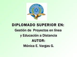 DIPLOMADO SUPERIOR EN:
 Gestión de Proyectos en línea
    y Educación a Distancia
           AUTOR:
      Mónica E. Vargas G.
 