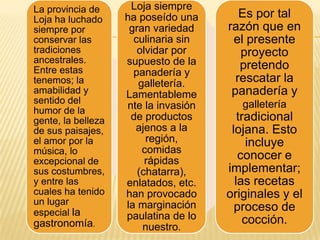 La provincia de
Loja ha luchado
siempre por
conservar las
tradiciones
ancestrales.
Entre estas
tenemos; la
amabilidad y
sentido del
humor de la
gente, la belleza
de sus paisajes,
el amor por la
música, lo
excepcional de
sus costumbres,
y entre las
cuales ha tenido
un lugar
especial la

gastronomía.

Loja siempre
ha poseído una
gran variedad
culinaria sin
olvidar por
supuesto de la
panadería y
galletería.
Lamentableme
nte la invasión
de productos
ajenos a la
región,
comidas
rápidas
(chatarra),
enlatados, etc.
han provocado
la marginación
paulatina de lo
nuestro.

Es por tal
razón que en
el presente
proyecto
pretendo
rescatar la
panadería y
galletería

tradicional
lojana. Esto
incluye
conocer e
implementar;
las recetas
originales y el
proceso de
cocción.

 