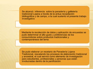 Se alcanzó inferencia sobre la panadería y galletería
tradicional Lojana a través de la ardua recopilación
bibliográfica y de campo, a la cual sustento el presente trabajo
investigativo

Mediante la recolección de datos y aplicación de encuestas se
pudo determinar el alto gusto y preferencias de los
consumidores sobre productos tradicionales y
contemporáneos del tema.

Se pudo elaborar un recetario de Panadería Lojana
Tradicional, rescatando los procesos de elaboración tradicional
y ancestral, el cual servirá como elemento de investigación
para estudiantes, profesionales y personas que están
involucradas dentro de la panificación

 
