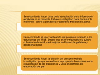 Se recomienda hacer usos de la recopilación de la información
recabada en el presente trabajo investigativo para disminuir la
inferencia sobre la panadería y galletería tradicional Lojana.

Se recomienda el uso y aplicación del presente recetario a los
estudiantes del ITSS, puesto que esto enriquecerá su cultura
culinaria tradicional y así mejorar la difusión de galletera y
panadería lojana

Se recomienda hacer la difusión del presente trabajo
investigativo ya que se realizo una propuesta basándose en la
recuperación de las tradiciones y usos ancestrales de
elaboración del pan

 