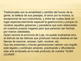 Tradicionales son la amabilidad y sentido del humor de la
gente, la belleza de sus paisajes, el amor por la música, lo
excepcional de sus costumbres, y entre las cuales tiene un
lugar espectacularmente especial la gastronomía y porque no
recalcar aquellas golosinas y panadería que eran elaboradas
en nuestros propios hogares pero que parecían ser hechas
por manos celestiales.
Quien recorre la provincia de Loja, no puede sustraerse sino
al disfrute de las delicias que producen manos diestras en las
faenas de sazonar, amasar, batir, revolver, etc.
Que las presentes y futuras generaciones valoren con orgullo
este legado y continúen amando, practicando y difundiendo
este arte enraizado en lo más profundo de nuestra “ALMA
LOJANA”.

 