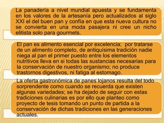 La panadería a nivel mundial apuesta y se fundamenta
en los valores de la artesanía pero actualizados al siglo
XXI el del buen pan y confía en que esta nueva cultura no
se convierta en una moda pasajera ni cree un nicho
elitista solo para gourmets.
El pan es alimento esencial por excelencia; por tratarse
de un alimento completo, de antiquísima tradición nadie
niega al pan el primer puesto entre los elementos
nutritivos lleva en si todas las sustancias necesarias para
la conservación de nuestro organismo; no produce
trastornos digestivos, ni fatiga al estomago.
La oferta gastronómica de panes lojanos resulta del todo
sorprendente como cuando se recuerda que existen
algunas variedades; se ha dejado de seguir con estas
tradiciones culinarias es por ello que planteo como
proyecto de tesis tomando un punto de partida a la
conservación de dichas tradiciones en las generaciones
actuales.

 