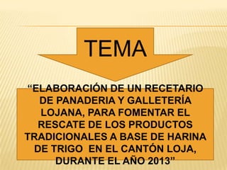 TEMA
“ELABORACIÓN DE UN RECETARIO
DE PANADERIA Y GALLETERÍA
LOJANA, PARA FOMENTAR EL
RESCATE DE LOS PRODUCTOS
TRADICIONALES A BASE DE HARINA
DE TRIGO EN EL CANTÓN LOJA,
DURANTE EL AÑO 2013”

 