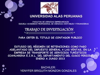 UNIVERSIDAD ALAS PERUANAS
FACULTAD DE CIENCIAS EMPRESARIALES
ESCUELA ACADEMICO PROFESIONAL DE CIENCIAS CONTABLES Y FINANCIERAS
TRABAJO DE INVESTIGACIÓN
PARA OBTER EL TITULO DE CONTADOR PUBLICO
ESTUDIO DEL RÉGIMEN DE RETENCIONES COMO PAGO
ADELANTADO DEL IMPUESTO GENERAL A LAS VENTAS, EN LA
EMPRESA DE TRANSPORTE DE SERVICIOS TURÍSTICOS
CCAHUARINA E.I.R.L, DEL DEPARTAMENTO DEL CUSCO PERIODO
ENERO A JUNIO 2013
BACHILER:
YENYFER BRIGUITH MONZON GONZALES
 