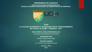 UNIVERSIDAD DE HUÁNUCO
FACULTAD DE CIENCIAS EMPRESARIALES
ESCUELA ACADEMICO PROFESIONAL DE ADMINISTRACIÓN DE EMPRESAS
TESIS
“LA CALIDAD DE SERVICIO Y LA RELACION CON EL POSICIONAMIENTO
DEL HOTEL “EL OLAM” – HUANUCO – 2017”
PARA OPTAR EL TITULO PROFESIONAL DE:
Licenciada en Administración de Empresas
ELABORADO POR:
Marcelo Vásquez Heidi Sheily
DOCENTE ASESOR
Lic. Christian Paolo Martel Carranza
Huánuco – Perú
2017
http://www.udh.edu.pe
 