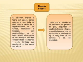 Thomás
Hobbes
El Leviatán explica la
teoría del Estado, donde
resume o nos trata de
decir que a través de la
representación de las
Cívitas, Repúblicas o
Estados, con
características de un
hombre artificial al que se
le va a entregar todo ese
colectivo toda esa libertad
y poder ilimitado que
gozaba el hombre desde
sus inicios
para que el Leviatán se
los devuelva en garantía
de paz, seguridad y
estabilidad social y logren
un equilibrio grupal que va
a garantizar a través de la
ley el resguardo de su
persona y de su
propiedad.
 