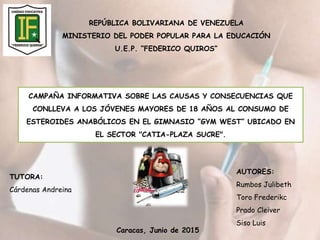 REPÚBLICA BOLIVARIANA DE VENEZUELA
MINISTERIO DEL PODER POPULAR PARA LA EDUCACIÓN
U.E.P. “FEDERICO QUIROS”
CAMPAÑA INFORMATIVA SOBRE LAS CAUSAS Y CONSECUENCIAS QUE
CONLLEVA A LOS JÓVENES MAYORES DE 18 AÑOS AL CONSUMO DE
ESTEROIDES ANABÓLICOS EN EL GIMNASIO “GYM WEST” UBICADO EN
EL SECTOR "CATIA-PLAZA SUCRE".
AUTORES:
Rumbos Julibeth
Toro Frederikc
Prado Cleiver
Siso Luis
TUTORA:
Cárdenas Andreina
Caracas, Junio de 2015
 
