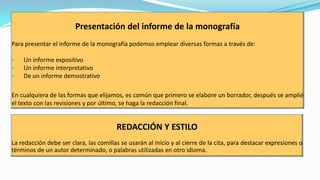 Presentación del informe de la monografía
Para presentar el informe de la monografía podemos emplear diversas formas a través de:
•
•
•

Un informe expositivo
Un informe interpretativo
De un informe demostrativo

En cualquiera de las formas que elijamos, es común que primero se elabore un borrador, después se amplié
el texto con las revisiones y por último, se haga la redacción final.

REDACCIÓN Y ESTILO
La redacción debe ser clara, las comillas se usarán al inicio y al cierre de la cita, para destacar expresiones o
términos de un autor determinado, o palabras utilizadas en otro idioma.

 