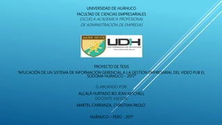 UNIVERSIDAD DE HUÁNUCO
FACULTAD DE CIENCIAS EMPRESARIALES
ESCUELA ACADEMICA PROFESIONAL
DE ADMINISTRACIÓN DE EMPRESAS
PROYECTO DE TESIS
“APLICACIÓN DE UN SISTEMA DE INFORMACION GERENCIAL A LA GESTION EMPRESARIAL DEL VIDEO PUB EL
SODOMA HUÁNUCO - 2017”
ELABORADO POR:
ALCALÁ HURTADO BO JEAN MITCHELL
DOCENTE ASESOR:
MARTEL CARRANZA, CHRISTIAN PAOLO
HUÁNUCO – PERÚ - 2017
 