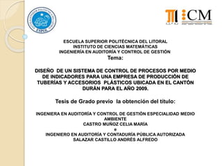 ESCUELA SUPERIOR POLITÉCNICA DEL LITORAL
INSTITUTO DE CIENCIAS MATEMÁTICAS
INGENIERÍA EN AUDITORÍA Y CONTROL DE GESTIÓN
Tema:
DISEÑO DE UN SISTEMA DE CONTROL DE PROCESOS POR MEDIO
DE INDICADORES PARA UNA EMPRESA DE PRODUCCIÓN DE
TUBERÍAS Y ACCESORIOS PLÁSTICOS UBICADA EN EL CANTÓN
DURÁN PARA EL AÑO 2009.
Tesis de Grado previo la obtención del título:
INGENIERA EN AUDITORÍA Y CONTROL DE GESTIÓN ESPECIALIDAD MEDIO
AMBIENTE
CASTRO MUÑOZ CELIA MARÍA
e
INGENIERO EN AUDITORÍA Y CONTADURÍA PÚBLICA AUTORIZADA
SALAZAR CASTILLO ANDRÉS ALFREDO
 