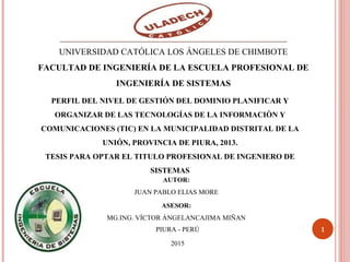 PERFIL DEL NIVEL DE GESTIÓN DEL DOMINIO PLANIFICAR Y
ORGANIZAR DE LAS TECNOLOGÍAS DE LA INFORMACIÒN Y
COMUNICACIONES (TIC) EN LA MUNICIPALIDAD DISTRITAL DE LA
UNIÓN, PROVINCIA DE PIURA, 2013.
TESIS PARA OPTAR EL TITULO PROFESIONAL DE INGENIERO DE
SISTEMAS
1
AUTOR:
JUAN PABLO ELIAS MORE
ASESOR:
MG.ING. VÍCTOR ÁNGELANCAJIMA MIÑAN
PIURA - PERÚ
2015
UNIVERSIDAD CATÓLICA LOS ÁNGELES DE CHIMBOTE
FACULTAD DE INGENIERÍA DE LA ESCUELA PROFESIONAL DE
INGENIERÍA DE SISTEMAS
UNIVERSIDAD CATÓLICA LOS ÁNGELES DE D
 