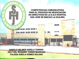 COMPETENCIAS COMUNICATIVAS
PARA EL PROCESO DE NEGOCIACIÓN
EN DIRECTIVOS EN LA E.S.E HOSPITAL
SAN JOSE DE MAICAO LA GUAJIRA
HAROLD WILMER VARELA TORRES
KELY DEL ROSARIO TURIZO BARROZO
YULISSA GISELA GÓMEZ SOLANO
 