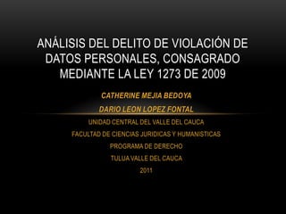 Análisis del delito de violación de datos personales, consagrado mediante la ley 1273 de 2009 CATHERINE MEJIA BEDOYA DARIO LEON LOPEZ FONTAL  UNIDAD CENTRAL DEL VALLE DEL CAUCA FACULTAD DE CIENCIAS JURIDICAS Y HUMANISTICAS  PROGRAMA DE DERECHO TULUA VALLE DEL CAUCA  2011 