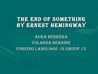 THE END OF SOMETHING BY ERNEST HEMINGWAY AURA HERRERA YOLANDA BEHAINE FOREING LANGUAGE- IX GROUP 13 