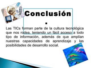 Conclusión.  Las TICs forman parte de la cultura tecnológica que nos rodea, teniendo un fácil acceso a todo tipo de información, además de que amplían nuestras capacidades de aprendizaje y las posibilidades de desarrollo social. 