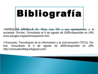 Bibliografía MARQUÈS GRAELLS Dr. Pere, Las TIC y sus aportaciones a la sociedad, On-line. Consultado el 5 de agosto de 2009-disponible en URL   www.pangea.org/peremarques/tic.htm Consuelo, Tecnologías de la información y la comunicación (TIC's), On-line. Consultado el 5 de agosto de 2009-disponible en URL http://consuelomblog.blogspot.com/ 