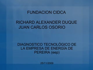 FUNDACION CIDCA RICHARD ALEXANDER DUQUE JUAN CARLOS OSORIO DIAGNOSTICO TECNOLÓGICO DE LA EMPRESA DE ENERGÍA DE PEREIRA (eep) 25/11/2009 