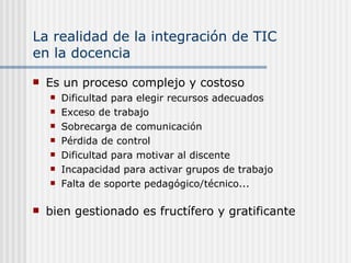 La realidad de la integración de TIC  en la docencia Es un proceso complejo y costoso Dificultad para elegir recursos adecuados Exceso de trabajo Sobrecarga de comunicación  Pérdida de control Dificultad para motivar al discente Incapacidad para activar grupos de trabajo Falta de soporte pedagógico/técnico... bien gestionado es fructífero y gratificante 