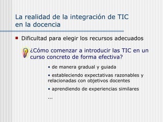La realidad de la integración de TIC  en la docencia Dificultad para elegir los recursos adecuados de manera gradual y guiada estableciendo expectativas razonables y relacionadas con objetivos docentes  aprendiendo de experiencias similares ... ¿Cómo comenzar a introducir las TIC en un curso concreto de forma efectiva? 