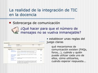 La realidad de la integración de TIC  en la docencia Sobrecarga de comunicación establecer unas reglas del juego claras qué mecanismos de comunicación existen (FAQs, foros,..), cuándo y quién puede utilizar cada uno de ellos, cómo utilizarlos, cuándo esperar respuesta... ¿Qué hacer para que el número de mensajes no se vuelva inmanejable? 