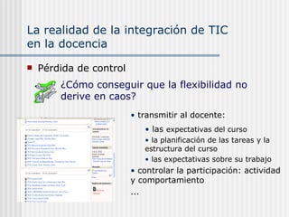 La realidad de la integración de TIC  en la docencia Pérdida de control transmitir al docente: las  expectativas del curso la planificación de las tareas y la estructura del curso las expectativas sobre su trabajo controlar la participación: actividad y comportamiento ... ¿Cómo conseguir que la flexibilidad no derive en caos? 