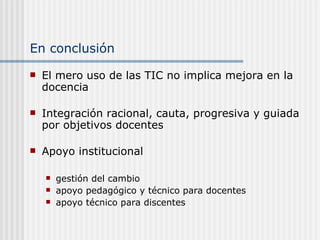 En conclusión El mero uso de las TIC no implica mejora en la docencia Integración racional, cauta, progresiva y guiada por objetivos docentes Apoyo institucional  gestión del cambio apoyo pedagógico y técnico para docentes apoyo técnico para discentes 