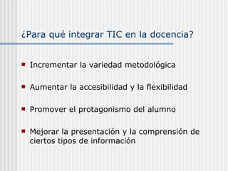 ¿Para qué integrar TIC en la docencia? Incrementar la variedad metodológica Aumentar la accesibilidad y la flexibilidad Promover el protagonismo del alumno Mejorar la presentación y la comprensión de ciertos tipos de información 