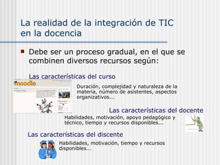 La realidad de la integración de TIC  en la docencia Debe ser un proceso gradual, en el que se combinen diversos recursos según: Las características del docente Habilidades, motivación, apoyo pedagógico y técnico, tiempo y recursos disponibles... Las características del discente Habilidades, motivación, tiempo y recursos disponibles... Duración, complejidad y naturaleza de la materia, número de asistentes, aspectos organizativos... Las características del curso 