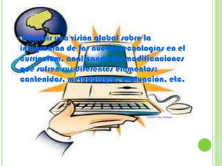 - Adquirir una visión global sobre la
 integración de las nuevas tecnologías en el
 currículum, analizando las modificaciones
 que sufren sus diferentes elementos:
 contenidos, metodología, evaluación, etc.
 