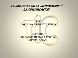 TECNOLOGIAS DE LA INFORMACION Y
       LA COMUNICACION


                POR
      CAROLINA RAMIREZ GAVIRIA


             MATERIA
     EDUCACION MEDIADA POR LAS
           TECNOLOGIAS
 