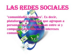 Las Redes Sociales
"comunidades virtuales". Es decir,
plataformas de Internet que agrupan a
personas que se relacionan entre sí y
comparten información e intereses
comunes
 