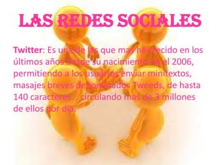 Las Redes Sociales
Twitter: Es una de las que mas ha crecido en los
últimos años desde su nacimiento en el 2006,
permitiendo a los usuarios enviar minitextos,
masajes breves denominados Tweeds, de hasta
140 caracteres. , circulando mas de 3 millones
de ellos por día.
 