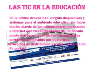 Las Tic en la Educación
En la última década han surgido dispositivos y
sistemas para el ambiente educativo, sin hacer
mucho alarde de los computadores personales
e internet que vienen desde los 90, la década
puede marcarse mas con los computadores
portátiles promovidos por numerosos
proyectos de distribución escolar, como el Una
Pc portátil
 