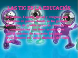 Las Tic en la Educación
Argentina, España, Brasil y Uruguay son
ejemplos de países donde se ha gestado
proyectos de proliferación de conectividad
y computadores con fines académicos,
con el objetivo de convertir las aulas
tradicionales en "aulas digitales del siglo
XXI“.
 