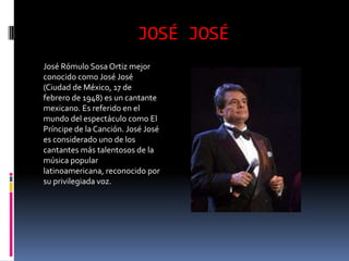 JOSÉ JOSÉ
José Rómulo Sosa Ortiz mejor
conocido como José José
(Ciudad de México, 17 de
febrero de 1948) es un cantante
mexicano. Es referido en el
mundo del espectáculo como El
Príncipe de la Canción. José José
es considerado uno de los
cantantes más talentosos de la
música popular
latinoamericana, reconocido por
su privilegiada voz.
 
