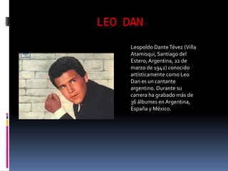 LEO DAN
     Leopoldo Dante Tévez (Villa
     Atamisqui, Santiago del
     Estero, Argentina, 22 de
     marzo de 1942) conocido
     artísticamente como Leo
     Dan es un cantante
     argentino. Durante su
     carrera ha grabado más de
     36 álbumes en Argentina,
     España y México.
 