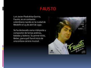 FAUSTO
Luis Javier Piedrahita Gaviria,
Fausto, es un cantautor
colombiano nacido en la ciudad de
Medellín el 25 de abril de 1950.

Se ha destacado como intérprete y
compositor de temas andinos,
baladas y boleros. Su primer éxito,
Beber, ¡para qué! fue el inicio de
una exitosa carrera musical.
 