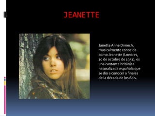 JEANETTE


       Janette Anne Dimech,
       musicalmente conocida
       como Jeanette (Londres,
       10 de octubre de 1951), es
       una cantante británica
       naturalizada española que
       se dio a conocer a finales
       de la década de los 60's.
 