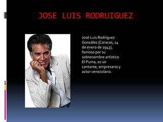 JOSE LUIS RODRUIGUEZ

         José Luis Rodríguez
         González (Caracas, 14
         de enero de 1943),
         famoso por su
         sobrenombre artístico
         El Puma, es un
         cantante, empresario y
         actor venezolano.
 