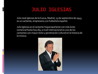JULIO IGLESIAS
Julio José Iglesias de la Cueva, Madrid, 23 de septiembre de 1943,
es un cantante, empresario y ex futbolista español.

Julio Iglesias es el cantante hispanoparlante con más éxito
comercial hasta hoy día; a nivel internacional es uno de los
cantantes con mayor éxito y penetración cultural en la historia de
la música.
 