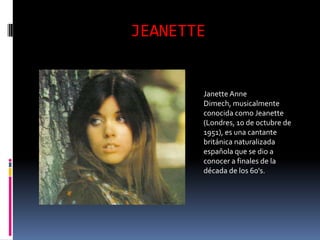 JEANETTE


       Janette Anne
       Dimech, musicalmente
       conocida como Jeanette
       (Londres, 10 de octubre de
       1951), es una cantante
       británica naturalizada
       española que se dio a
       conocer a finales de la
       década de los 60's.
 