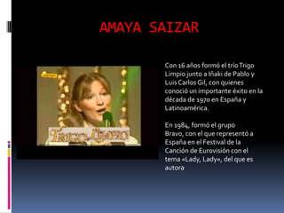 AMAYA SAIZAR

       Con 16 años formó el trío Trigo
       Limpio junto a Iñaki de Pablo y
       Luis Carlos Gil, con quienes
       conoció un importante éxito en la
       década de 1970 en España y
       Latinoamérica.

       En 1984, formó el grupo
       Bravo, con el que representó a
       España en el Festival de la
       Canción de Eurovisión con el
       tema «Lady, Lady», del que es
       autora
 