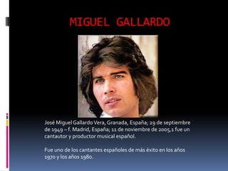MIGUEL GALLARDO




José Miguel Gallardo Vera, Granada, España; 29 de septiembre
de 1949 – f. Madrid, España; 11 de noviembre de 2005,1 fue un
cantautor y productor musical español.

Fue uno de los cantantes españoles de más éxito en los años
1970 y los años 1980.
 