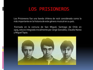 LOS PRISIONEROS
Los Prisioneros fue una banda chilena de rock considerada como la
más importante en la historia de este género musical en su país.

Formada en la comuna de San Miguel, Santiago de Chile en
1979, estuvo integrada inicialmente por Jorge González, Claudio Narea
y Miguel Tapia.
 