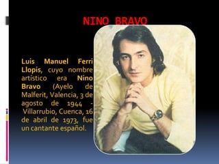 NINO BRAVO


Luis Manuel Ferri
Llopis, cuyo nombre
artístico era Nino
Bravo      (Ayelo     de
Malferit, Valencia, 3 de
agosto de 1944 -
Villarrubio, Cuenca, 16
de abril de 1973, fue
un cantante español.
 